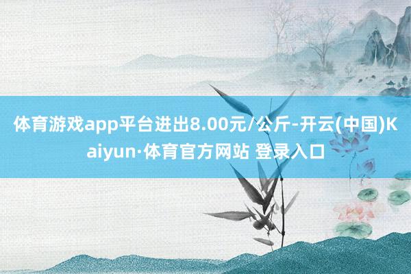 体育游戏app平台进出8.00元/公斤-开云(中国)Kaiyun·体育官方网站 登录入口