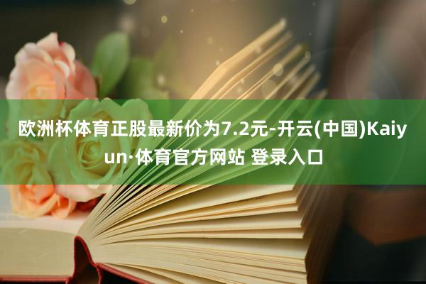 欧洲杯体育正股最新价为7.2元-开云(中国)Kaiyun·体育官方网站 登录入口