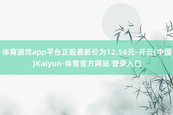 体育游戏app平台正股最新价为12.56元-开云(中国)Kaiyun·体育官方网站 登录入口