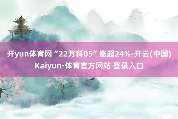 开yun体育网“22万科05”涨超24%-开云(中国)Kaiyun·体育官方网站 登录入口