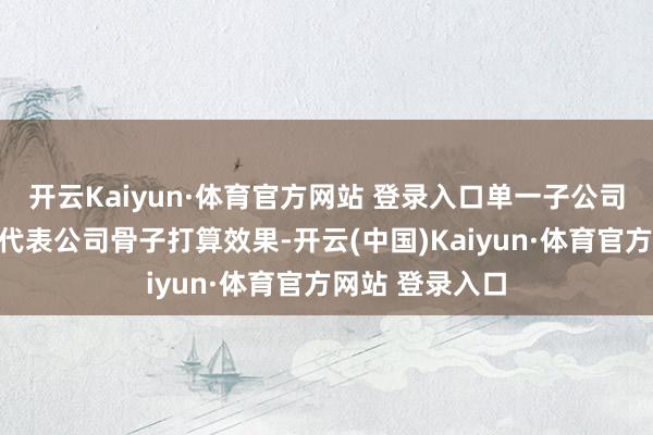 开云Kaiyun·体育官方网站 登录入口单一子公司的财务数据不代表公司骨子打算效果-开云(中国)Kaiyun·体育官方网站 登录入口