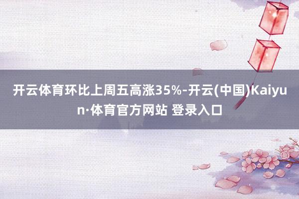 开云体育环比上周五高涨35%-开云(中国)Kaiyun·体育官方网站 登录入口
