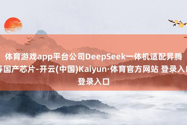 体育游戏app平台公司DeepSeek一体机适配昇腾等国产芯片-开云(中国)Kaiyun·体育官方网站 登录入口
