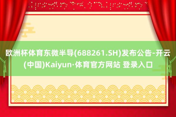 欧洲杯体育东微半导(688261.SH)发布公告-开云(中国)Kaiyun·体育官方网站 登录入口