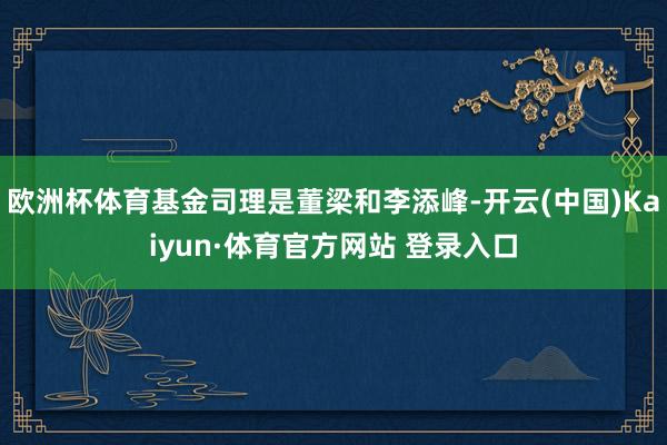 欧洲杯体育基金司理是董梁和李添峰-开云(中国)Kaiyun·体育官方网站 登录入口