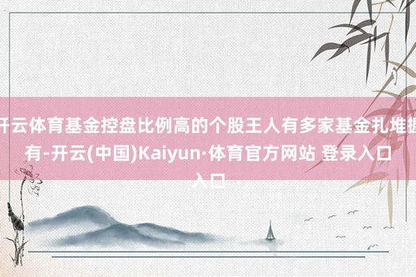 开云体育基金控盘比例高的个股王人有多家基金扎堆握有-开云(中国)Kaiyun·体育官方网站 登录入口