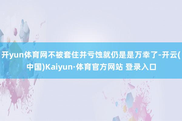 开yun体育网不被套住并亏蚀就仍是是万幸了-开云(中国)Kaiyun·体育官方网站 登录入口