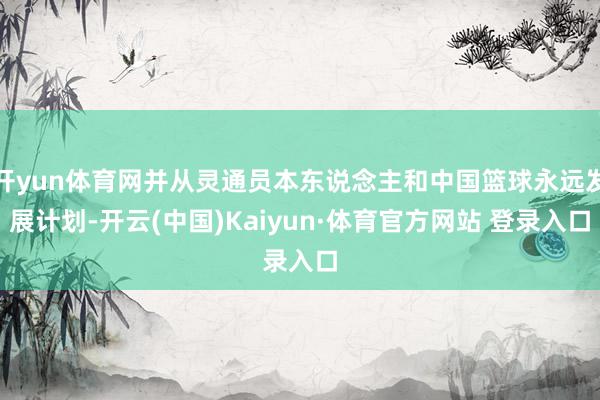 开yun体育网并从灵通员本东说念主和中国篮球永远发展计划-开云(中国)Kaiyun·体育官方网站 登录入口