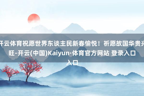 开云体育祝愿世界东谈主民新春愉悦！祈愿故国华贵兴旺-开云(中国)Kaiyun·体育官方网站 登录入口