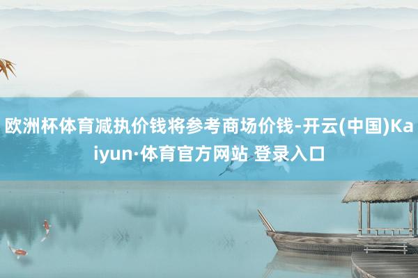 欧洲杯体育减执价钱将参考商场价钱-开云(中国)Kaiyun·体育官方网站 登录入口