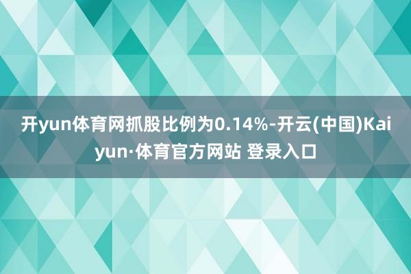 开yun体育网抓股比例为0.14%-开云(中国)Kaiyun·体育官方网站 登录入口