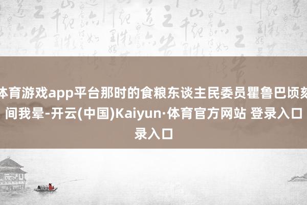 体育游戏app平台那时的食粮东谈主民委员瞿鲁巴顷刻间我晕-开云(中国)Kaiyun·体育官方网站 登录入口