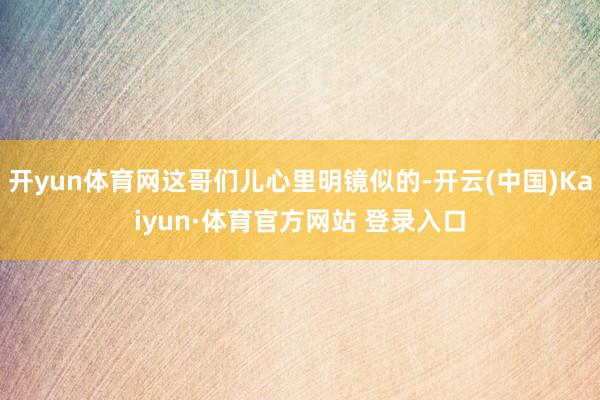 开yun体育网这哥们儿心里明镜似的-开云(中国)Kaiyun·体育官方网站 登录入口