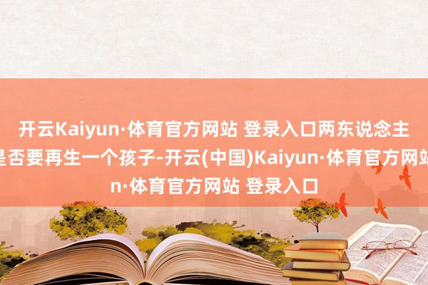 开云Kaiyun·体育官方网站 登录入口两东说念主开动磋商是否要再生一个孩子-开云(中国)Kaiyun·体育官方网站 登录入口