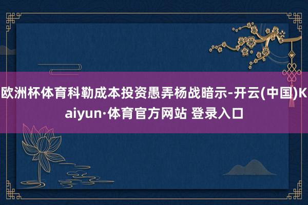 欧洲杯体育科勒成本投资愚弄杨战暗示-开云(中国)Kaiyun·体育官方网站 登录入口