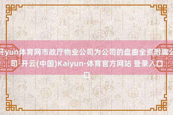 开yun体育网市政厅物业公司为公司的盘曲全资附庸公司-开云(中国)Kaiyun·体育官方网站 登录入口