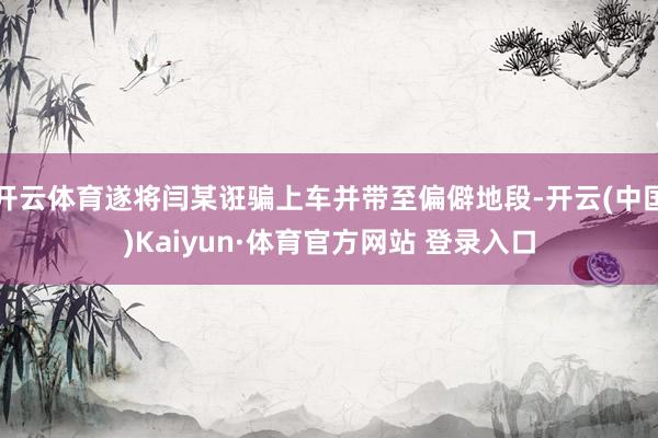 开云体育遂将闫某诳骗上车并带至偏僻地段-开云(中国)Kaiyun·体育官方网站 登录入口