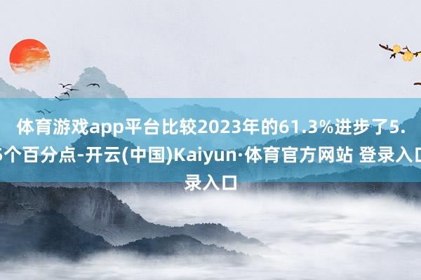 体育游戏app平台比较2023年的61.3%进步了5.5个百分点-开云(中国)Kaiyun·体育官方网站 登录入口