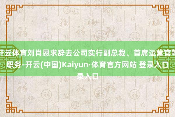 开云体育刘肖恳求辞去公司实行副总裁、首席运营官等职务-开云(中国)Kaiyun·体育官方网站 登录入口