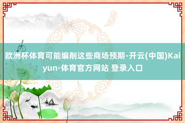 欧洲杯体育可能编削这些商场预期-开云(中国)Kaiyun·体育官方网站 登录入口