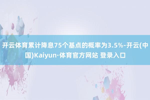 开云体育累计降息75个基点的概率为3.5%-开云(中国)Kaiyun·体育官方网站 登录入口