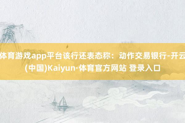 体育游戏app平台该行还表态称：动作交易银行-开云(中国)Kaiyun·体育官方网站 登录入口