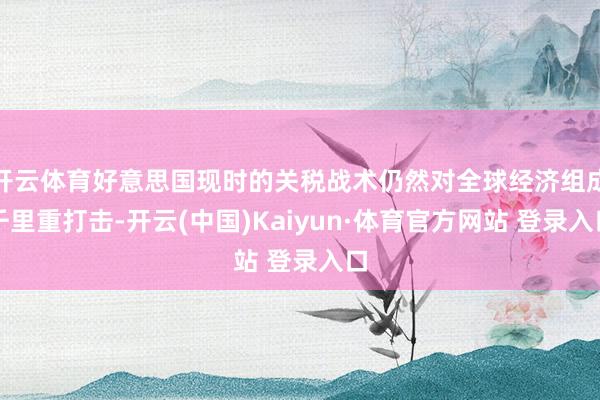 开云体育好意思国现时的关税战术仍然对全球经济组成千里重打击-开云(中国)Kaiyun·体育官方网站 登录入口