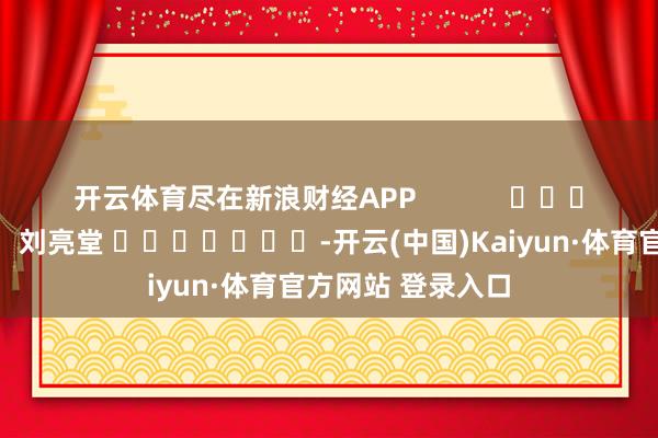 开云体育尽在新浪财经APP            						背负剪辑：刘亮堂 							-开云(中国)Kaiyun·体育官方网站 登录入口