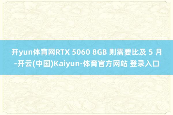 开yun体育网RTX 5060 8GB 则需要比及 5 月-开云(中国)Kaiyun·体育官方网站 登录入口