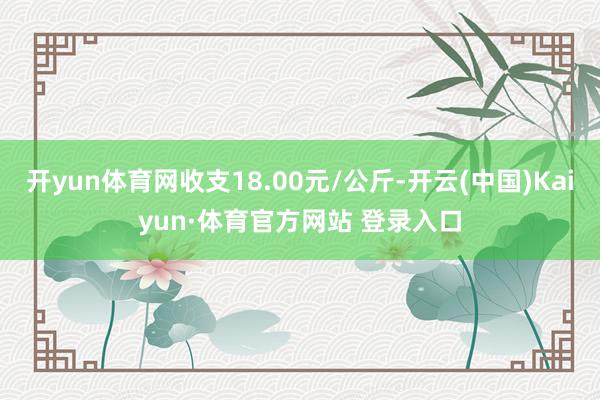 开yun体育网收支18.00元/公斤-开云(中国)Kaiyun·体育官方网站 登录入口