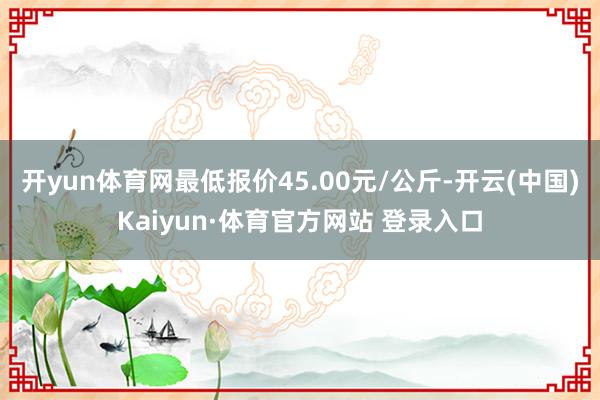 开yun体育网最低报价45.00元/公斤-开云(中国)Kaiyun·体育官方网站 登录入口