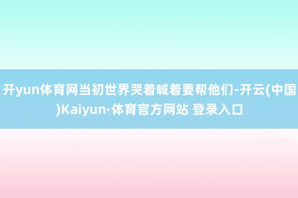开yun体育网当初世界哭着喊着要帮他们-开云(中国)Kaiyun·体育官方网站 登录入口
