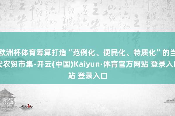 欧洲杯体育筹算打造“范例化、便民化、特质化”的当代农贸市集-开云(中国)Kaiyun·体育官方网站 登录入口
