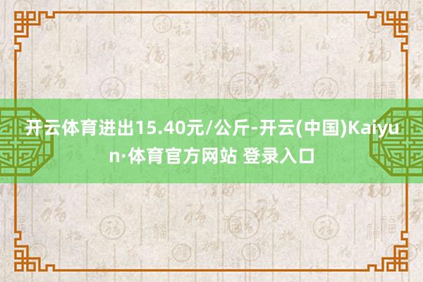 开云体育进出15.40元/公斤-开云(中国)Kaiyun·体育官方网站 登录入口