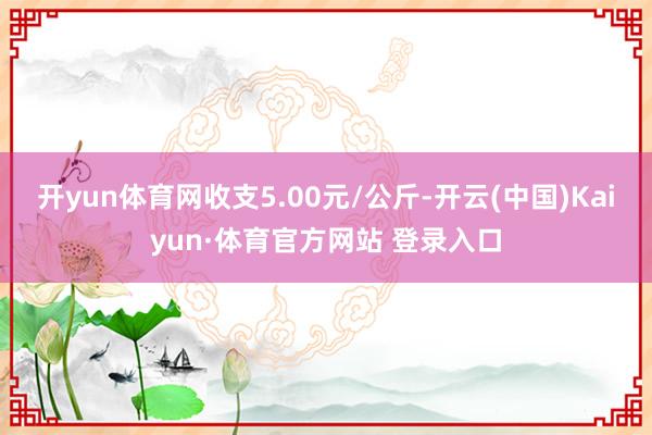 开yun体育网收支5.00元/公斤-开云(中国)Kaiyun·体育官方网站 登录入口