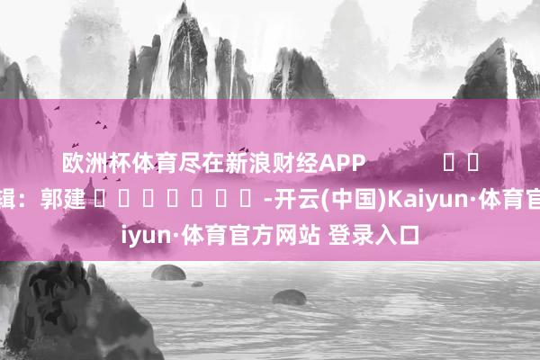 欧洲杯体育尽在新浪财经APP            						职守剪辑：郭建 							-开云(中国)Kaiyun·体育官方网站 登录入口
