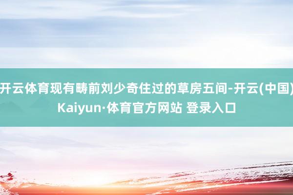 开云体育现有畴前刘少奇住过的草房五间-开云(中国)Kaiyun·体育官方网站 登录入口