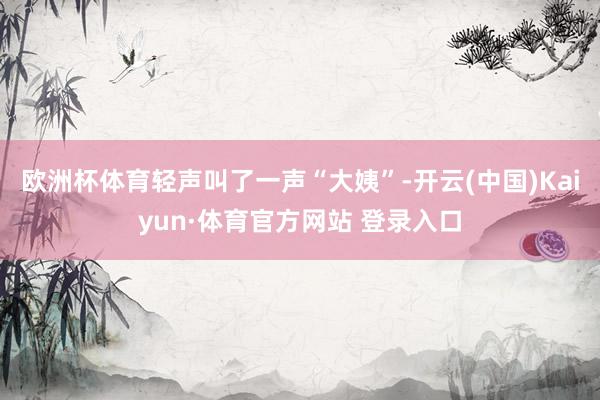 欧洲杯体育轻声叫了一声“大姨”-开云(中国)Kaiyun·体育官方网站 登录入口