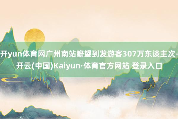 开yun体育网广州南站瞻望到发游客307万东谈主次-开云(中国)Kaiyun·体育官方网站 登录入口