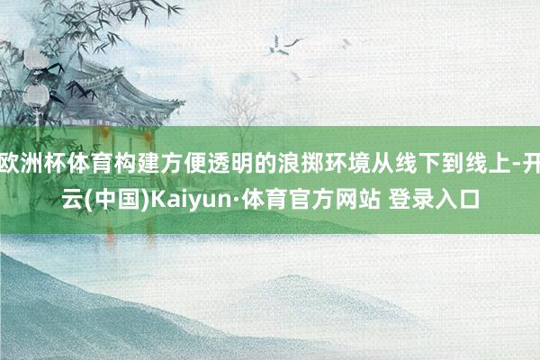 欧洲杯体育构建方便透明的浪掷环境从线下到线上-开云(中国)Kaiyun·体育官方网站 登录入口