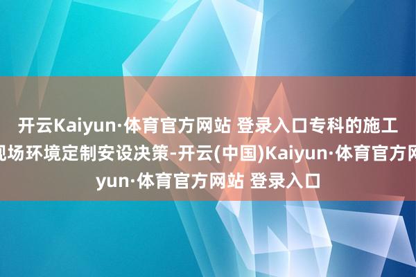 开云Kaiyun·体育官方网站 登录入口专科的施工团队会笔据现场环境定制安设决策-开云(中国)Kaiyun·体育官方网站 登录入口