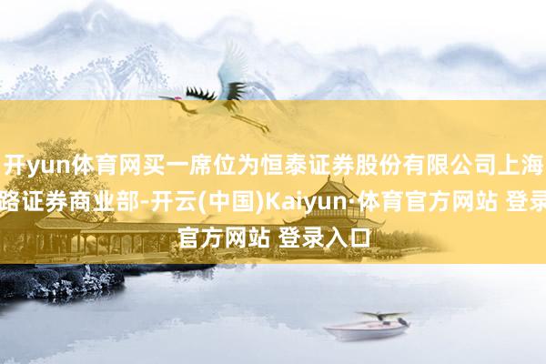 开yun体育网买一席位为恒泰证券股份有限公司上海海伦路证券商业部-开云(中国)Kaiyun·体育官方网站 登录入口