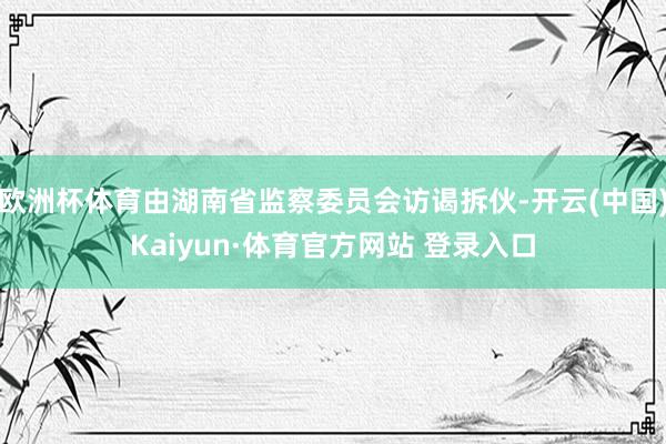 欧洲杯体育由湖南省监察委员会访谒拆伙-开云(中国)Kaiyun·体育官方网站 登录入口
