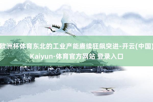 欧洲杯体育东北的工业产能赓续狂飙突进-开云(中国)Kaiyun·体育官方网站 登录入口