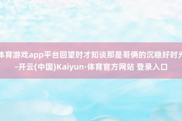 体育游戏app平台回望时才知谈那是哥俩的沉稳好时光-开云(中国)Kaiyun·体育官方网站 登录入口
