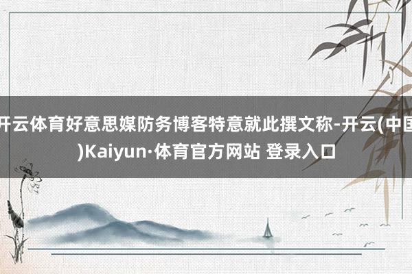 开云体育好意思媒防务博客特意就此撰文称-开云(中国)Kaiyun·体育官方网站 登录入口