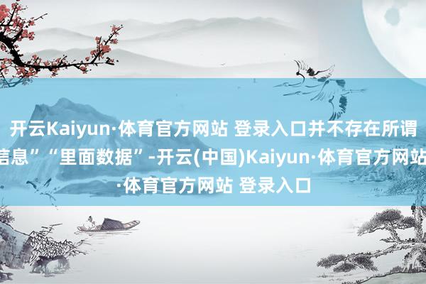 开云Kaiyun·体育官方网站 登录入口并不存在所谓的“里面信息”“里面数据”-开云(中国)Kaiyun·体育官方网站 登录入口