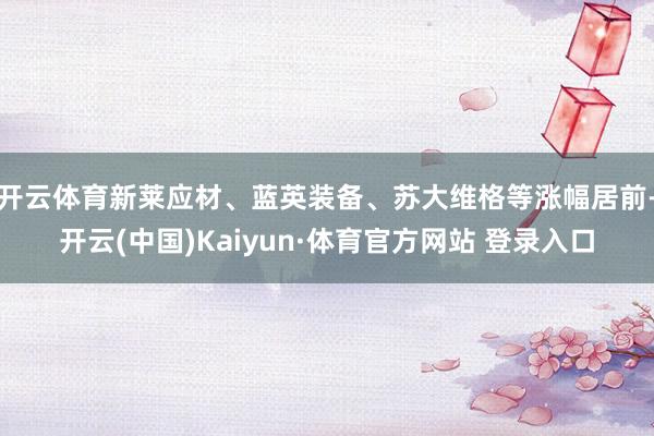开云体育新莱应材、蓝英装备、苏大维格等涨幅居前-开云(中国)Kaiyun·体育官方网站 登录入口