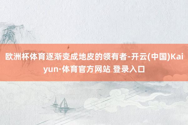 欧洲杯体育逐渐变成地皮的领有者-开云(中国)Kaiyun·体育官方网站 登录入口