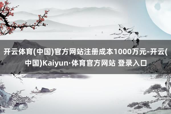 开云体育(中国)官方网站注册成本1000万元-开云(中国)Kaiyun·体育官方网站 登录入口